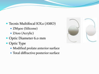  Tecnis Multifocal IOLs (AMO)
 ZM900 (Silicone)
 ZA00 (Acrylic)
 Optic Diameter 6.0 mm
 Optic Type
 Modified prolate anterior surface
 Total diffractive posterior surface
 