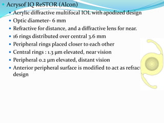  Acrysof IQ ReSTOR (Alcon)
 Acrylic diffractive multifocal IOL with apodized design
 Optic diameter- 6 mm
 Refractive for distance, and a diffractive lens for near.
 16 rings distributed over central 3.6 mm
 Peripheral rings placed closer to each other
 Central rings : 1.3 µm elevated, near vision
 Peripheral 0.2 µm elevated, distant vision
 Anterior peripheral surface is modified to act as refractive
design
 