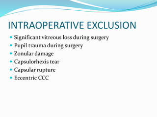 INTRAOPERATIVE EXCLUSION
 Significant vitreous loss during surgery
 Pupil trauma during surgery
 Zonular damage
 Capsulorhexis tear
 Capsular rupture
 Eccentric CCC
 