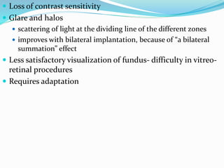  Loss of contrast sensitivity
 Glare and halos
 scattering of light at the dividing line of the different zones
 improves with bilateral implantation, because of “a bilateral
summation” effect
 Less satisfactory visualization of fundus- difficulty in vitreo-
retinal procedures
 Requires adaptation
 