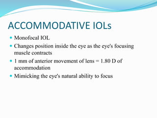 ACCOMMODATIVE IOLs
 Monofocal IOL
 Changes position inside the eye as the eye's focusing
muscle contracts
 1 mm of anterior movement of lens = 1.80 D of
accommodation
 Mimicking the eye's natural ability to focus
 