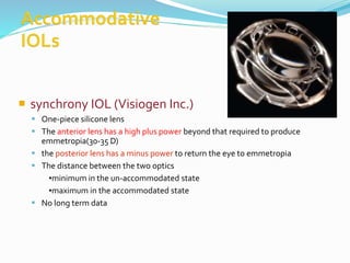  synchrony IOL (Visiogen Inc.)
 One-piece silicone lens
 The anterior lens has a high plus power beyond that required to produce
emmetropia(30-35 D)
 the posterior lens has a minus power to return the eye to emmetropia
 The distance between the two optics
•minimum in the un-accommodated state
•maximum in the accommodated state
 No long term data
 