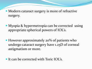  Modern cataract surgery is more of refractive
surgery.
 Myopia & hypermetropia can be corrected using
appropriate spherical powers of IOL’s.
 However approximately 20% of patients who
undergo cataract surgery have 1.25D of corneal
astigmatism or more.
 It can be corrected with Toric IOL’s.
 
