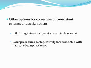  Other options for correction of co-existent
cataract and astigmatism
 LRI during cataract surgery( upredictable results)
 Laser procedures postoperatively (are associated with
new set of complications).
 