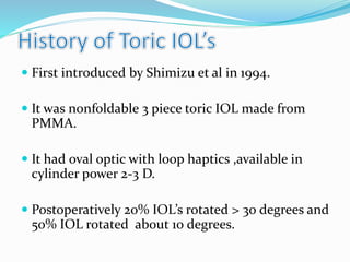  First introduced by Shimizu et al in 1994.
 It was nonfoldable 3 piece toric IOL made from
PMMA.
 It had oval optic with loop haptics ,available in
cylinder power 2-3 D.
 Postoperatively 20% IOL’s rotated > 30 degrees and
50% IOL rotated about 10 degrees.
 