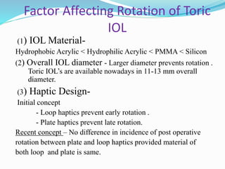 Factor Affecting Rotation of Toric
IOL
(1) IOL Material-
Hydrophobic Acrylic < Hydrophilic Acrylic < PMMA < Silicon
(2) Overall IOL diameter - Larger diameter prevents rotation .
Toric IOL’s are available nowadays in 11-13 mm overall
diameter.
(3) Haptic Design-
Initial concept
- Loop haptics prevent early rotation .
- Plate haptics prevent late rotation.
Recent concept – No difference in incidence of post operative
rotation between plate and loop haptics provided material of
both loop and plate is same.
 