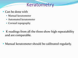 Keratometry
 Can be done with
 Manual keratometer
 Automated keratometer
 Corneal topography
 K readings from all the three show high repeatability
and are comparable.
 Manual keratometer should be calibrated regularly.
 