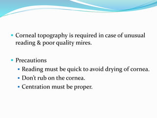  Corneal topography is required in case of unusual
reading & poor quality mires.
 Precautions
 Reading must be quick to avoid drying of cornea.
 Don’t rub on the cornea.
 Centration must be proper.
 