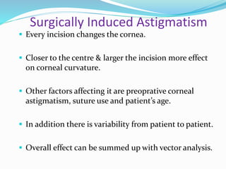 Surgically Induced Astigmatism
 Every incision changes the cornea.
 Closer to the centre & larger the incision more effect
on corneal curvature.
 Other factors affecting it are preoprative corneal
astigmatism, suture use and patient’s age.
 In addition there is variability from patient to patient.
 Overall effect can be summed up with vector analysis.
 
