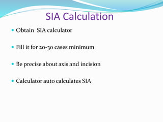 SIA Calculation
 Obtain SIA calculator
 Fill it for 20-30 cases minimum
 Be precise about axis and incision
 Calculator auto calculates SIA
 