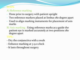 STEPS
A) Reference marking
- Done prior to surgery with patient upright
- Two reference markers placed at limbus 180 degree apart
- Used to align marking instuments for placement of axis
marks
B) Axis marking : Using reference marks as a guide the
patient eye is marked accurately at two positions 180
degree apart
TIPS:-
- Dry the conjunctiva with a swab
- Enhance marking at 3-9 o clock
- It lasts throughout surgery
 