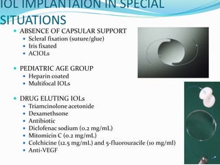 IOL IMPLANTAION IN SPECIAL
SITUATIONS
 ABSENCE OF CAPSULAR SUPPORT
 Scleral fixation (suture/glue)
 Iris fixated
 ACIOLs
 PEDIATRIC AGE GROUP
 Heparin coated
 Multifocal IOLs
 DRUG ELUTING IOLs
 Triamcinolone acetonide
 Dexamethsone
 Antibiotic
 Diclofenac sodium (0.2 mg/mL)
 Mitomicin C (0.2 mg/mL)
 Colchicine (12.5 mg/mL) and 5-fluorouracile (10 mg/ml)
 Anti-VEGF
 