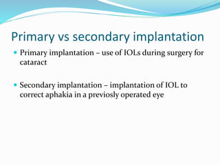 Primary vs secondary implantation
 Primary implantation – use of IOLs during surgery for
cataract
 Secondary implantation – implantation of IOL to
correct aphakia in a previosly operated eye
 