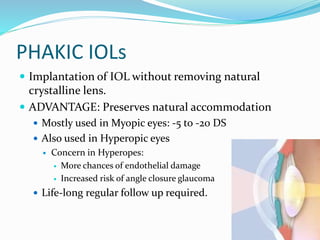PHAKIC IOLs
 Implantation of IOL without removing natural
crystalline lens.
 ADVANTAGE: Preserves natural accommodation
 Mostly used in Myopic eyes: -5 to -20 DS
 Also used in Hyperopic eyes
 Concern in Hyperopes:
 More chances of endothelial damage
 Increased risk of angle closure glaucoma
 Life-long regular follow up required.
 