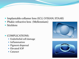  Implantable collamer lens (ICL) (VISIAN; STAAR)
 Phakic refractive lens (Mellennium)
 Sticklens
 COMPLICATIONS:
 Endothelial cell damage
 Inflammation
 Pigment dispersal
 Elevated IOP
 Cataract
 