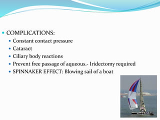  COMPLICATIONS:
 Constant contact pressure
 Cataract
 Ciliary body reactions
 Prevent free passage of aqueous.- Iridectomy required
 SPINNAKER EFFECT: Blowing sail of a boat
 