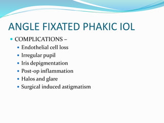 ANGLE FIXATED PHAKIC IOL
 COMPLICATIONS –
 Endothelial cell loss
 Irregular pupil
 Iris depigmentation
 Post-op inflammation
 Halos and glare
 Surgical induced astigmatism
 