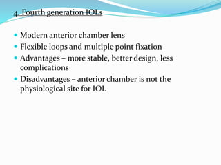 4. Fourth generation IOLs
 Modern anterior chamber lens
 Flexible loops and multiple point fixation
 Advantages – more stable, better design, less
complications
 Disadvantages – anterior chamber is not the
physiological site for IOL
 
