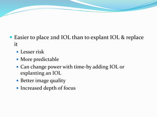  Easier to place 2nd IOL than to explant IOL & replace
it
 Lesser risk
 More predictable
 Can change power with time-by adding IOL or
explanting an IOL
 Better image quality
 Increased depth of focus
 