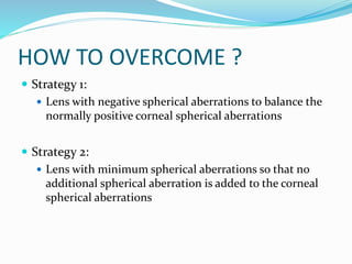 HOW TO OVERCOME ?
 Strategy 1:
 Lens with negative spherical aberrations to balance the
normally positive corneal spherical aberrations
 Strategy 2:
 Lens with minimum spherical aberrations so that no
additional spherical aberration is added to the corneal
spherical aberrations
 