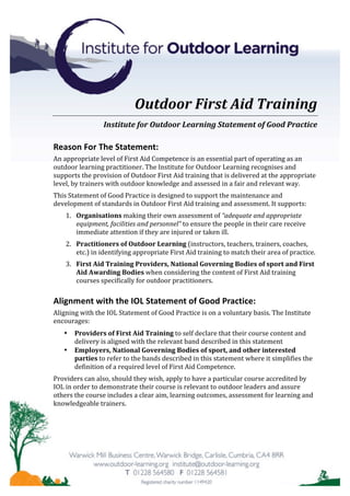 Outdoor	First	Aid	Training	
Institute	for	Outdoor	Learning	Statement	of	Good	Practice	
Reason	For	The	Statement:	
An	appropriate	level	of	First	Aid	Competence	is	an	essential	part	of	operating	as	an	
outdoor	learning	practitioner.	The	Institute	for	Outdoor	Learning	recognises	and	
supports	the	provision	of	Outdoor	First	Aid	training	that	is	delivered	at	the	appropriate	
level,	by	trainers	with	outdoor	knowledge	and	assessed	in	a	fair	and	relevant	way.		
This	Statement	of	Good	Practice	is	designed	to	support	the	maintenance	and	
development	of	standards	in	Outdoor	First	Aid	training	and	assessment.	It	supports:	
1. Organisations	making	their	own	assessment	of	“adequate	and	appropriate	
equipment,	facilities	and	personnel”	to	ensure	the	people	in	their	care	receive	
immediate	attention	if	they	are	injured	or	taken	ill.		
2. Practitioners	of	Outdoor	Learning	(instructors,	teachers,	trainers,	coaches,	
etc.)	in	identifying	appropriate	First	Aid	training	to	match	their	area	of	practice.	
3. First	Aid	Training	Providers,	National	Governing	Bodies	of	sport	and	First	
Aid	Awarding	Bodies	when	considering	the	content	of	First	Aid	training	
courses	specifically	for	outdoor	practitioners.	
Alignment	with	the	IOL	Statement	of	Good	Practice:	
Aligning	with	the	IOL	Statement	of	Good	Practice	is	on	a	voluntary	basis.	The	Institute	
encourages:	
• Providers	of	First	Aid	Training	to	self	declare	that	their	course	content	and	
delivery	is	aligned	with	the	relevant	band	described	in	this	statement	
• Employers,	National	Governing	Bodies	of	sport,	and	other	interested	
parties	to	refer	to	the	bands	described	in	this	statement	where	it	simplifies	the	
definition	of	a	required	level	of	First	Aid	Competence.	
Providers	can	also,	should	they	wish,	apply	to	have	a	particular	course	accredited	by	
IOL	in	order	to	demonstrate	their	course	is	relevant	to	outdoor	leaders	and	assure	
others	the	course	includes	a	clear	aim,	learning	outcomes,	assessment	for	learning	and	
knowledgeable	trainers.	
	
	
 