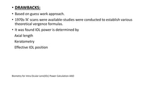 • DRAWBACKS:
• Based on guess work approach.
• 1970s-’A’ scans were available-studies were conducted to establish various
theoretical vergence formulas.
• It was found IOL power is determined by
Axial length
Keratometry
Effective IOL position
Biometry for Intra-Ocular Lens(IOL) Power Calculation-AAO
 