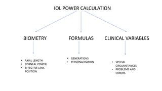 IOL POWER CALCULATION
BIOMETRY FORMULAS CLINICAL VARIABLES
• AXIAL LENGTH
• CORNEAL POWER
• EFFECTIVE LENS
POSITION
• GENERATIONS
• PERSONALISATION • SPECIAL
CIRCUMSTANCES
• PROBLEMS AND
ERRORS
 