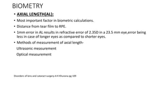 BIOMETRY
• AXIAL LENGTH(AL):
• Most important factor in biometric calculations.
• Distance from tear film to RPE.
• 1mm error in AL results in refractive error of 2.35D in a 23.5 mm eye,error being
less in case of longer eyes as compared to shorter eyes.
• Methods of measurement of axial length-
Ultrasonic measurement
Optical measurement
Disorders of lens and cataract surgery-A K Khurana-pg 109
 