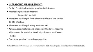 • ULTRASONIC MEASUREMENT:
• Dr Karl Ossoinig-developed standardised A scans
• Methods-Applanation method
Immersion method
• Measures axial length from anterior surface of the cornea
to ILM of retina.
• Measures axial length along anatomic axis.
• Aphakic,pseudophakic and silicone oil filled eyes requires
adjustments for variation in velocity of sound in different
media.
• Can cause variable corneal compression.
Mohan P, Chakrabarti A. Intraocular lens power calculation in 2019: The cutting edge. Kerala J Ophthalmol 2019;31:191-201.
 