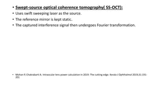 • Swept-source optical coherence tomography( SS-OCT):
• Uses swift sweeping laser as the source.
• The reference mirror is kept static.
• The captured interference signal then undergoes Fourier transformation.
• Mohan P, Chakrabarti A. Intraocular lens power calculation in 2019: The cutting edge. Kerala J Ophthalmol 2019;31:191-
201
 