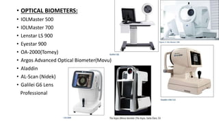 • OPTICAL BIOMETERS:
• IOLMaster 500
• IOLMaster 700
• Lenstar LS 900
• Eyestar 900
• OA-2000(Tomey)
• Argos Advanced Optical Biometer(Movu)
• Aladdin
• AL-Scan (Nidek)
• Galilei G6 Lens
Professional
 