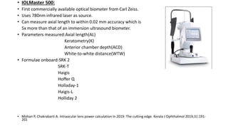 • IOLMaster 500:
• First commercially available optical biometer from Carl Zeiss.
• Uses 780nm infrared laser as source.
• Can measure axial length to within 0.02 mm accuracy which is
5x more than that of an immersion ultrasound biometer.
• Parameters measured:Axial length(AL)
Keratometry(K)
Anterior chamber depth(ACD)
White-to-white distance(WTW)
• Formulae onboard-SRK 2
SRK-T
Haigis
Hoffer Q
Holladay-1
Haigis-L
Holliday 2
• Mohan P, Chakrabarti A. Intraocular lens power calculation in 2019: The cutting edge. Kerala J Ophthalmol 2019;31:191-
201
 