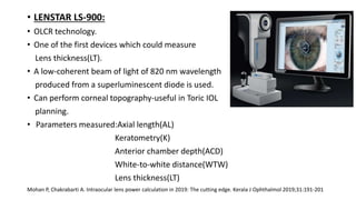 • LENSTAR LS-900:
• OLCR technology.
• One of the first devices which could measure
Lens thickness(LT).
• A low-coherent beam of light of 820 nm wavelength
produced from a superluminescent diode is used.
• Can perform corneal topography-useful in Toric IOL
planning.
• Parameters measured:Axial length(AL)
Keratometry(K)
Anterior chamber depth(ACD)
White-to-white distance(WTW)
Lens thickness(LT)
Mohan P, Chakrabarti A. Intraocular lens power calculation in 2019: The cutting edge. Kerala J Ophthalmol 2019;31:191-201
 