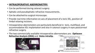 • INTRAOPERATIVE ABERROMETRY:
• Can be performed during cataract surgery.
• Aphakic and pseudophakic refractive measurements.
• Can be attached to surgical microscope.
• Provide real-time information on axis of placement of a toric IOL, position of
limbal relaxing incisions.
• Intraoperative aberrometers are particularly beneficial in toric, multifocal, and
accommodative IOL implantation and also in cataract surgery in eyes postcorneal
refractive surgery.
• The two commercially available intraoperative aberrometers are: Optiwave
Refractive Analysis (ORA) and Holos IntraOp.
 