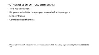 • OTHER USES OF OPTICAL BIOMETERS:
• Toric IOL calculation.
• IOL power calculation in eyes post corneal refractive surgery.
• Lens centration
• Central corneal thickness.
• Mohan P, Chakrabarti A. Intraocular lens power calculation in 2019: The cutting edge. Kerala J Ophthalmol 2019;31:191-
201
 