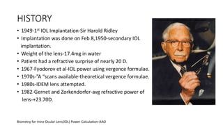 HISTORY
• 1949-1st IOL Implantation-Sir Harold Ridley
• Implantation was done on Feb 8,1950-secondary IOL
implantation.
• Weight of the lens-17.4mg in water
• Patient had a refractive surprise of nearly 20 D.
• 1967-Fyodorov et al-IOL power using vergence formulae.
• 1970s-”A “scans available-theoretical vergence formulae.
• 1980s-IDEM lens attempted.
• 1982-Gernet and Zorkendorfer-avg refractive power of
lens-+23.70D.
Biometry for Intra-Ocular Lens(IOL) Power Calculation-AAO
 