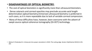 • DISADVANTAGES OF OPTICAL BIOMETRY:
• The cost of optical biometers is significantly more than ultrasound biometers.
• Dense cataracts and corneal opacities may preclude accurate axial length
determination optical biometry.Immersion ultrasound biometry is preferred in
such cases, as it is more repeatable due to lack of variable corneal compression.
• Many of these difficulties have, however, been overcome with the advent of
swept-source optical coherence tomography (SS-OCT) technology.
• Mohan P, Chakrabarti A. Intraocular lens power calculation in 2019: The cutting edge. Kerala J Ophthalmol 2019;31:191-
201
 