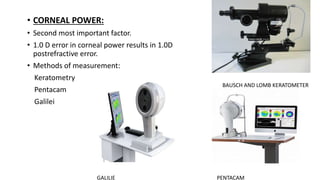 • CORNEAL POWER:
• Second most important factor.
• 1.0 D error in corneal power results in 1.0D
postrefractive error.
• Methods of measurement:
Keratometry
Pentacam
Galilei
BAUSCH AND LOMB KERATOMETER
PENTACAM
GALILIE
 