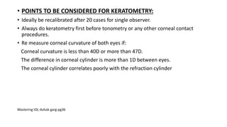 • POINTS TO BE CONSIDERED FOR KERATOMETRY:
• Ideally be recalibrated after 20 cases for single observer.
• Always do keratometry first before tonometry or any other corneal contact
procedures.
• Re measure corneal curvature of both eyes if:
Corneal curvature is less than 40D or more than 47D.
The difference in corneal cylinder is more than 1D between eyes.
The corneal cylinder correlates poorly with the refraction cylinder
Mastering IOL-Ashok garg-pg36
 