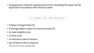 • Using gaussian reduction equation,formula for calculating IOL power can be
expressed in accordance with refractive index-
• P-Power of target IOL(In D)
• K-Average dioptric power of central cornea(In D)
• AL-Axial length(in mm)
• C-ELP(in mm)
• nv-refractive index of vitreous
• Na-refractive index of aqueous
Biometry for IOL-Power calculation-AAO
 
