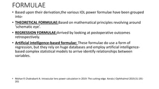 FORMULAE
• Based upon their derivation,the various IOL power formulae have been grouped
into-
• THEORETICAL FORMULAE:Based on mathematical principles revolving around
‘schematic eye’.
• REGRESSION FORMULAE:Arrived by looking at postoperative outcomes
retrospectively.
• Artificial intelligence-based formulae: These formulae do use a form of
regression, but they rely on huge databases and employ artificial intelligence-
based complex statistical models to arrive identify relationships between
variables.
• Mohan P, Chakrabarti A. Intraocular lens power calculation in 2019: The cutting edge. Kerala J Ophthalmol 2019;31:191-
201
 
