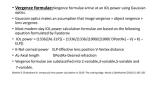 • Vergence formulae:Vergence formulae arrive at an IOL power using Gaussian
optics.
• Gaussian optics makes an assumption that image vergence = object vergence +
lens vergence.
• Most modern-day IOL power calculation formulae are based on the following
equation formulated by Fyodorov.
• IOL power = (1336/[AL-ELP]) – (1336/[1336/{1000/([1000/ DPostRx] – V) + K} –
ELP])
• K-Net corneal power ELP-Effective lens position V-Vertex distance
• AL-Axial length DPostRx-Desired refraction
• Vergence formulae are subclassified into 2-variable,3-variable,5-variable and
7-variable.
Mohan P, Chakrabarti A. Intraocular lens power calculation in 2019: The cutting edge. Kerala J Ophthalmol 2019;31:191-201
 
