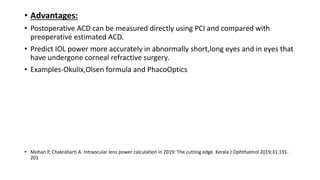 • Advantages:
• Postoperative ACD can be measured directly using PCI and compared with
preoperative estimated ACD.
• Predict IOL power more accurately in abnormally short,long eyes and in eyes that
have undergone corneal refractive surgery.
• Examples-Okulix,Olsen formula and PhacoOptics
• Mohan P, Chakrabarti A. Intraocular lens power calculation in 2019: The cutting edge. Kerala J Ophthalmol 2019;31:191-
201
 