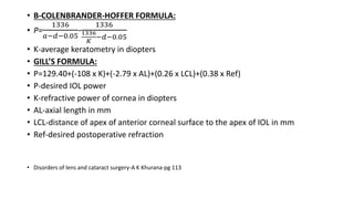 • B-COLENBRANDER-HOFFER FORMULA:
• P=
1336
𝑎−𝑑−0.05
-
1336
1336
𝐾
−𝑑−0.05
• K-average keratometry in diopters
• GILL’S FORMULA:
• P=129.40+(-108 x K)+(-2.79 x AL)+(0.26 x LCL)+(0.38 x Ref)
• P-desired IOL power
• K-refractive power of cornea in diopters
• AL-axial length in mm
• LCL-distance of apex of anterior corneal surface to the apex of IOL in mm
• Ref-desired postoperative refraction
• Disorders of lens and cataract surgery-A K Khurana-pg 113
 