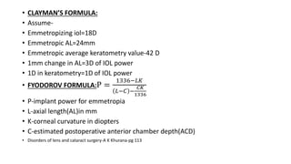 • CLAYMAN’S FORMULA:
• Assume-
• Emmetropizing iol=18D
• Emmetropic AL=24mm
• Emmetropic average keratometry value-42 D
• 1mm change in AL=3D of IOL power
• 1D in keratometry=1D of IOL power
• FYODOROV FORMULA:P =
1336−𝐿𝐾
𝐿−𝐶 −
𝐶𝐾
1336
• P-implant power for emmetropia
• L-axial length(AL)in mm
• K-corneal curvature in diopters
• C-estimated postoperative anterior chamber depth(ACD)
• Disorders of lens and cataract surgery-A K Khurana-pg 113
 