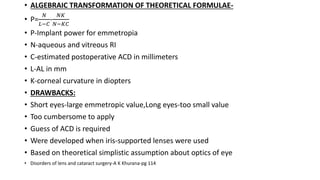 • ALGEBRAIC TRANSFORMATION OF THEORETICAL FORMULAE-
• P=
𝑁
𝐿−𝐶
-
𝑁𝐾
𝑁−𝐾𝐶
• P-Implant power for emmetropia
• N-aqueous and vitreous RI
• C-estimated postoperative ACD in millimeters
• L-AL in mm
• K-corneal curvature in diopters
• DRAWBACKS:
• Short eyes-large emmetropic value,Long eyes-too small value
• Too cumbersome to apply
• Guess of ACD is required
• Were developed when iris-supported lenses were used
• Based on theoretical simplistic assumption about optics of eye
• Disorders of lens and cataract surgery-A K Khurana-pg 114
 