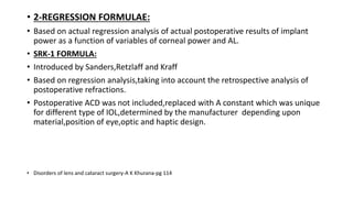 • 2-REGRESSION FORMULAE:
• Based on actual regression analysis of actual postoperative results of implant
power as a function of variables of corneal power and AL.
• SRK-1 FORMULA:
• Introduced by Sanders,Retzlaff and Kraff
• Based on regression analysis,taking into account the retrospective analysis of
postoperative refractions.
• Postoperative ACD was not included,replaced with A constant which was unique
for different type of IOL,determined by the manufacturer depending upon
material,position of eye,optic and haptic design.
• Disorders of lens and cataract surgery-A K Khurana-pg 114
 