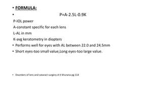 • FORMULA:
• P=A-2.5L-0.9K
P-IOL power
A-constant specific for each lens
L-AL in mm
K-avg keratometry in diopters
• Performs well for eyes with AL between 22.0 and 24.5mm
• Short eyes-too small value,Long eyes-too large value.
• Disorders of lens and cataract surgery-A K Khurana-pg 114
 