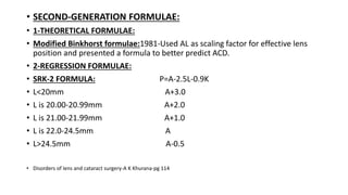 • SECOND-GENERATION FORMULAE:
• 1-THEORETICAL FORMULAE:
• Modified Binkhorst formulae:1981-Used AL as scaling factor for effective lens
position and presented a formula to better predict ACD.
• 2-REGRESSION FORMULAE:
• SRK-2 FORMULA: P=A-2.5L-0.9K
• L<20mm A+3.0
• L is 20.00-20.99mm A+2.0
• L is 21.00-21.99mm A+1.0
• L is 22.0-24.5mm A
• L>24.5mm A-0.5
• Disorders of lens and cataract surgery-A K Khurana-pg 114
 