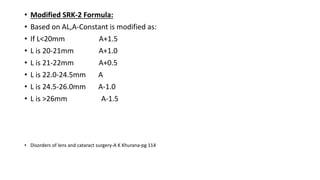 • Modified SRK-2 Formula:
• Based on AL,A-Constant is modified as:
• If L<20mm A+1.5
• L is 20-21mm A+1.0
• L is 21-22mm A+0.5
• L is 22.0-24.5mm A
• L is 24.5-26.0mm A-1.0
• L is >26mm A-1.5
• Disorders of lens and cataract surgery-A K Khurana-pg 114
 